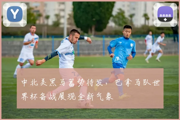 中北美黑马蓄势待发，巴拿马队世界杯备战展现全新气象