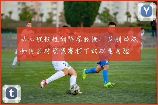 从心理韧性到阵容轮换：亚洲劲旅如何应对密集赛程下的双重考验 - 足彩网