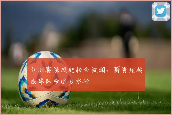 非洲赛场掀起转会波澜,薪资结构成球队命运分水岭