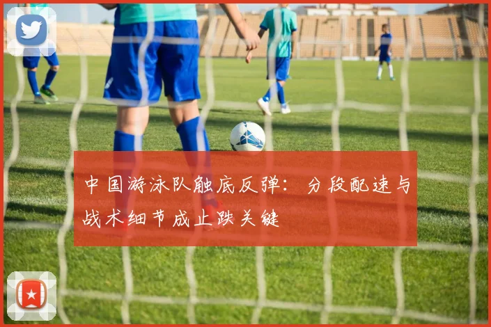 中国游泳队触底反弹:分段配速与战术细节成止跌关键