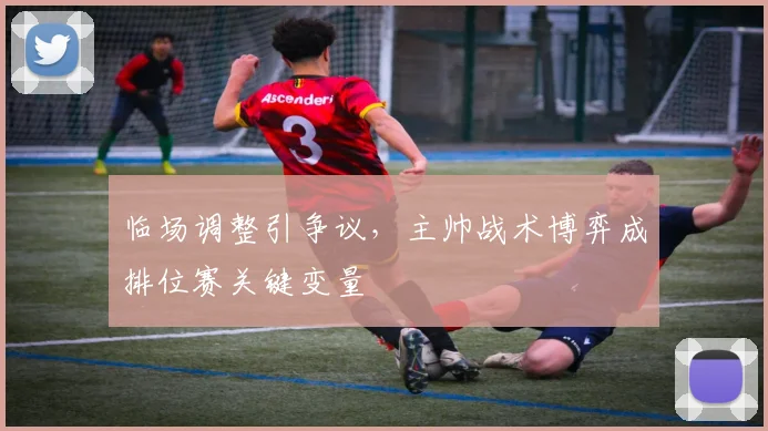 临场调整引争议,主帅战术博弈成排位赛关键变量