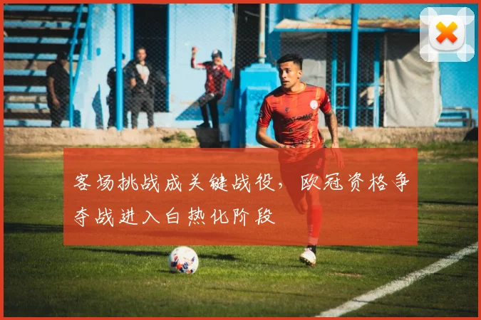 客场挑战成关键战役,欧冠资格争夺战进入白热化阶段