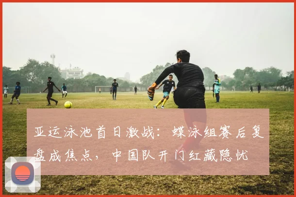 亚运泳池首日激战：蝶泳组赛后复盘成焦点，中国队开门红藏隐忧 - 足彩网