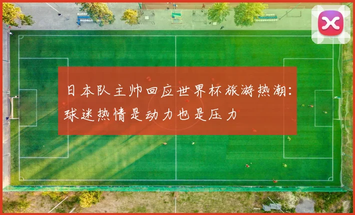 日本队主帅回应世界杯旅游热潮：球迷热情是动力也是压力