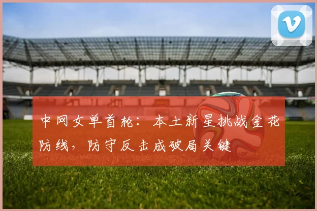 中网女单首轮：本土新星挑战金花防线，防守反击成破局关键