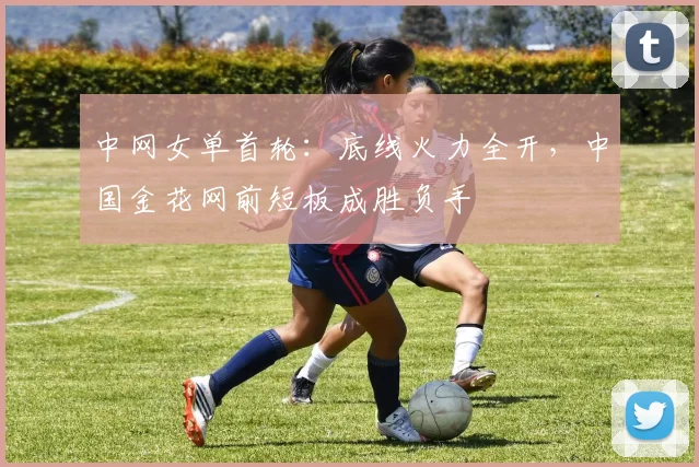 中网女单首轮:底线火力全开,中国金花网前短板成胜负手