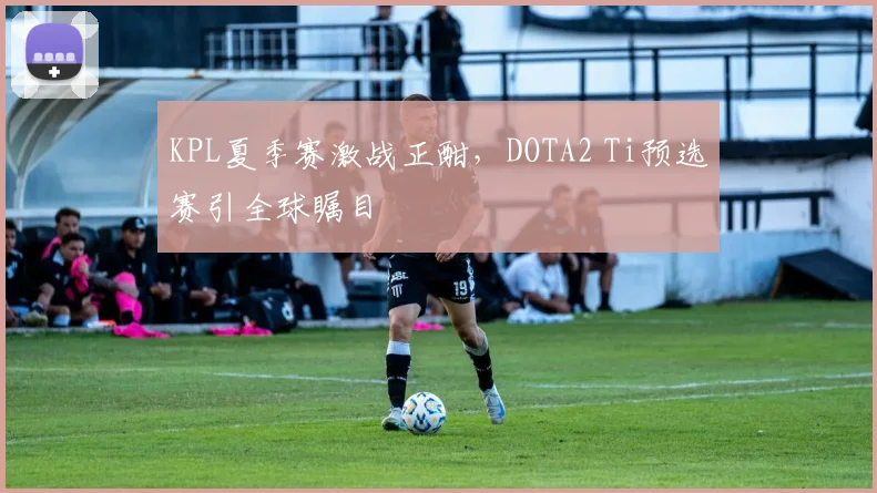 KPL夏季赛激战正酣,DOTA2 Ti预选赛引全球瞩目