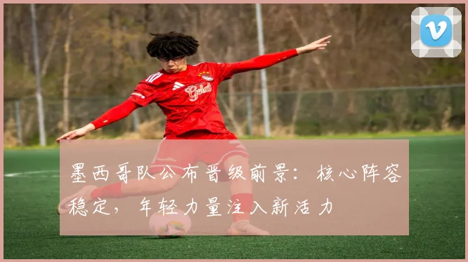 墨西哥队公布晋级前景:核心阵容稳定,年轻力量注入新活力