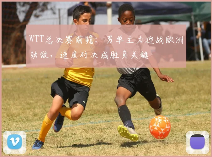 WTT总决赛前瞻:男单主力迎战欧洲劲敌,速度对决成胜负关键