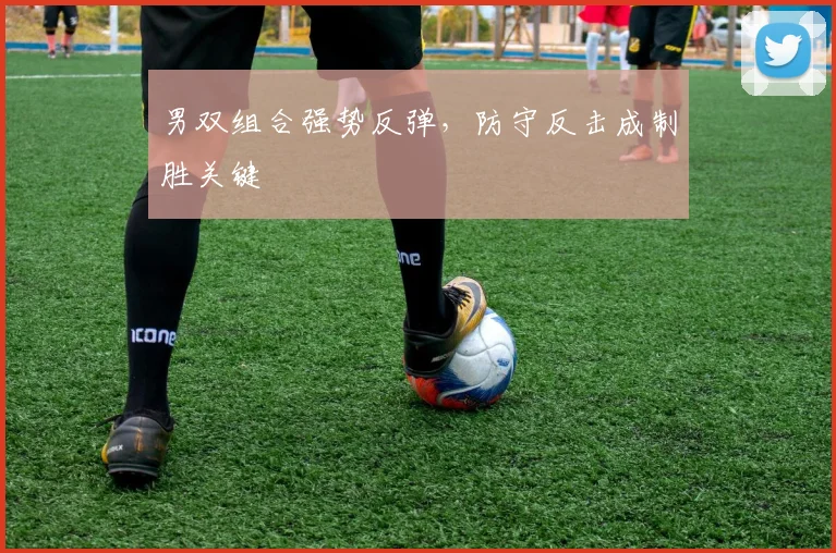 男双组合强势反弹,防守反击成制胜关键