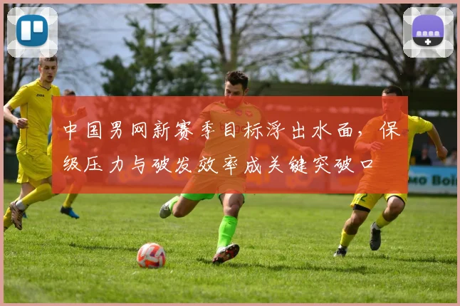中国男网新赛季目标浮出水面,保级压力与破发效率成关键突破口