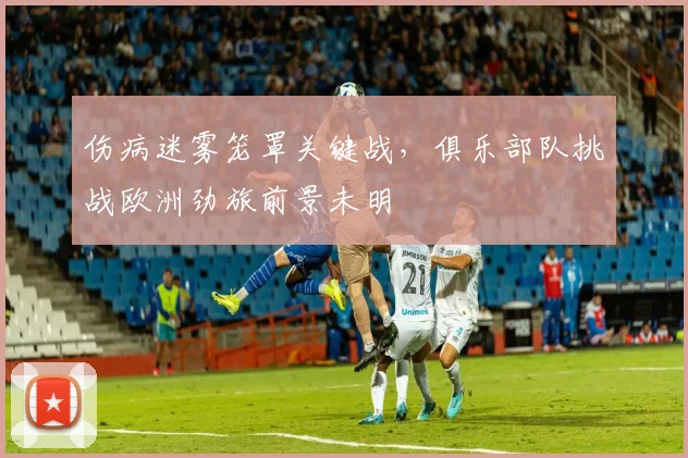 伤病迷雾笼罩关键战,俱乐部队挑战欧洲劲旅前景未明