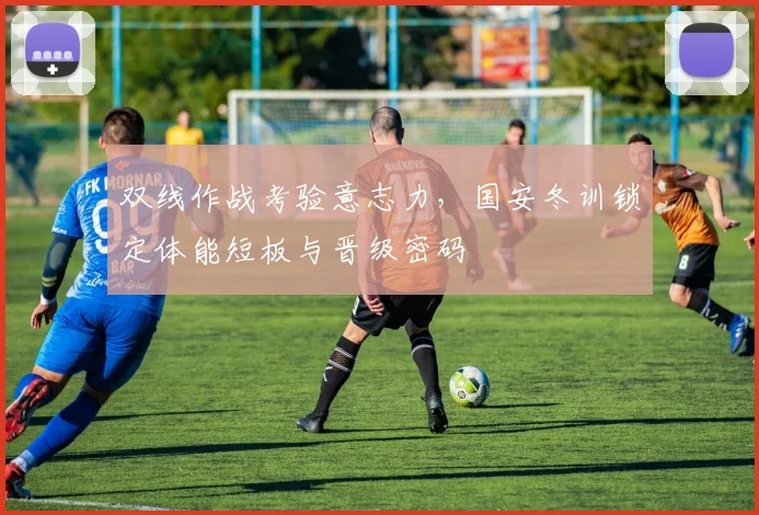 双线作战考验意志力,国安冬训锁定体能短板与晋级密码