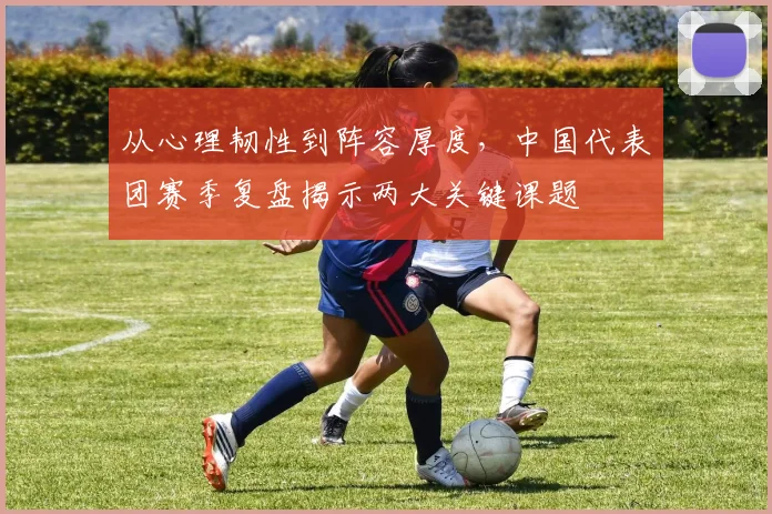 从心理韧性到阵容厚度，中国代表团赛季复盘揭示两大关键课题 - 足彩网