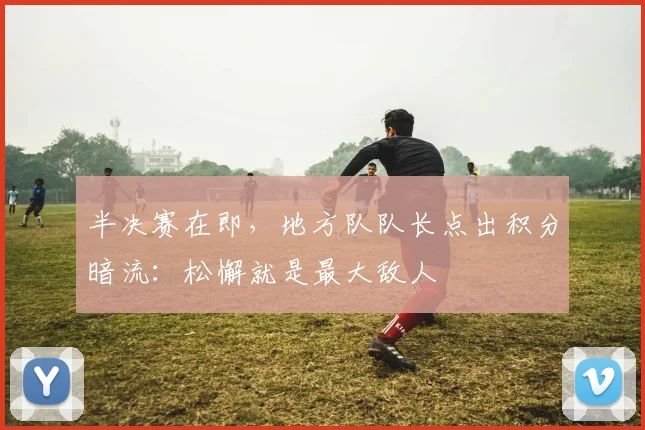 半决赛在即，地方队队长点出积分暗流：松懈就是最大敌人 - 足彩网