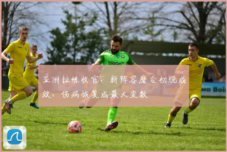亚洲拉练收官，新阵容磨合初现成效，伤病恢复成最大变数 - 足彩网