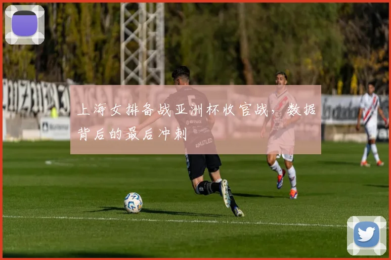 上海女排备战亚洲杯收官战,数据背后的最后冲刺