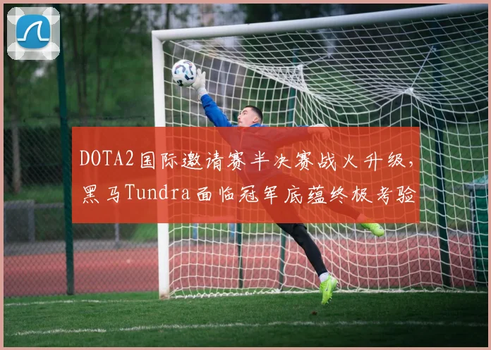 DOTA2国际邀请赛半决赛战火升级,黑马Tundra面临冠军底蕴终极考验