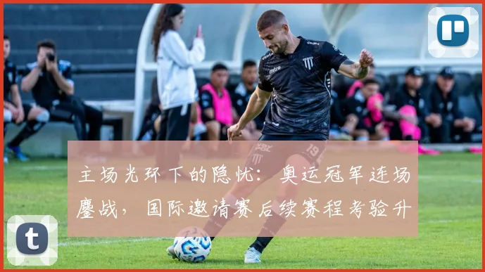 主场光环下的隐忧:奥运冠军连场鏖战,国际邀请赛后续赛程考验升级