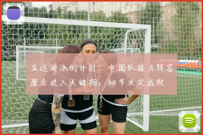 亚运游泳倒计时：中国队接力阵容磨合进入关键期，细节决定成败 - 足彩网