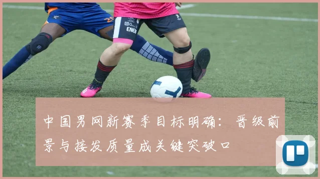 中国男网新赛季目标明确:晋级前景与接发质量成关键突破口