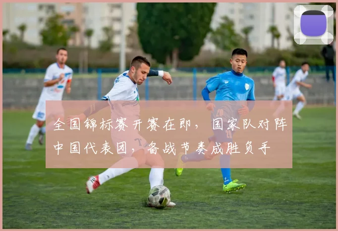 全国锦标赛开赛在即，国家队对阵中国代表团，备战节奏成胜负手 - 足彩网