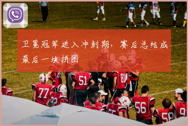 卫冕冠军进入冲刺期，赛后总结成最后一块拼图 - 足彩网