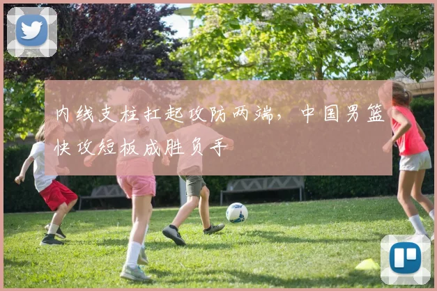 内线支柱扛起攻防两端,中国男篮快攻短板成胜负手