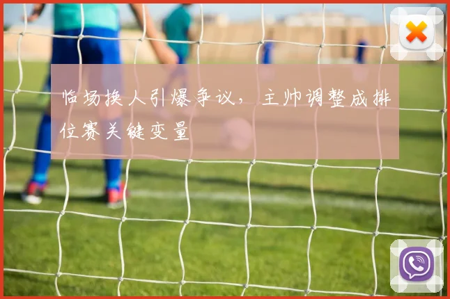 临场换人引爆争议,主帅调整成排位赛关键变量