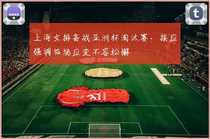 上海女排备战亚洲杯淘汰赛,接应强调临场应变不容松懈