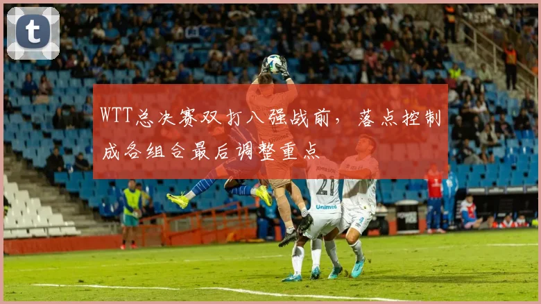 WTT总决赛双打八强战前,落点控制成各组合最后调整重点