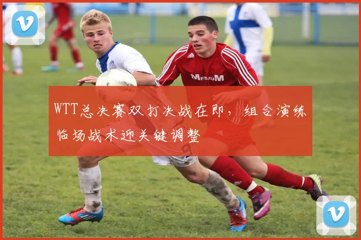 WTT总决赛双打决战在即,组合演练临场战术迎关键调整