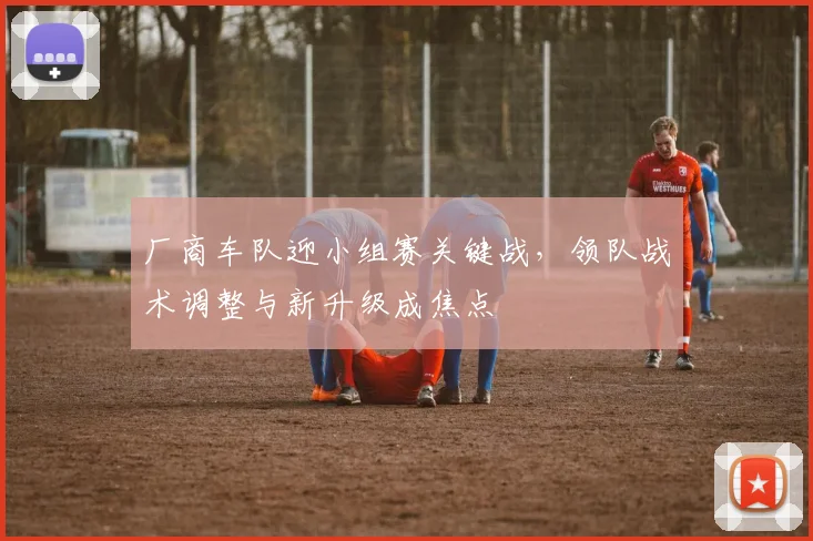 厂商车队迎小组赛关键战,领队战术调整与新升级成焦点