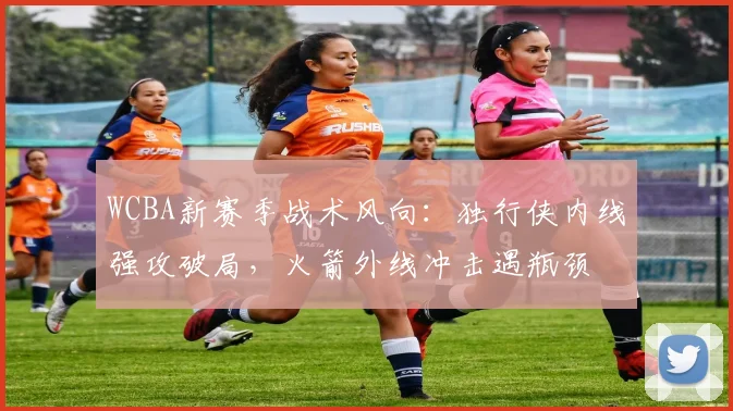 WCBA新赛季战术风向:独行侠内线强攻破局,火箭外线冲击遇瓶颈
