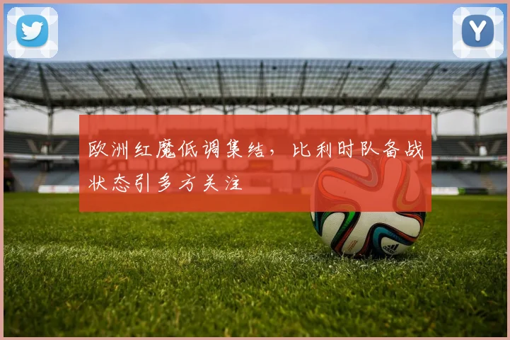 欧洲红魔低调集结,比利时队备战状态引多方关注
