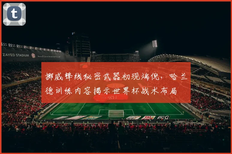 挪威锋线秘密武器初现端倪,哈兰德训练内容揭示世界杯战术布局