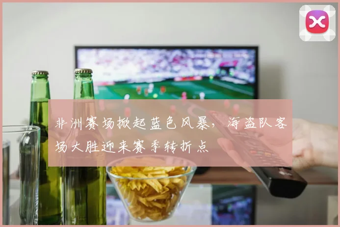 非洲赛场掀起蓝色风暴,海盗队客场大胜迎来赛季转折点