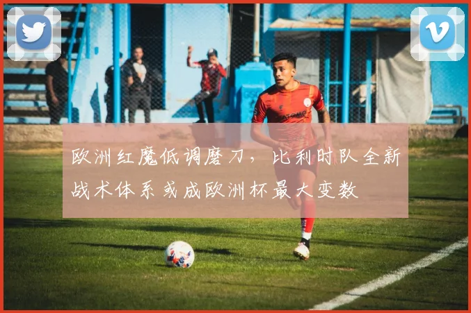 欧洲红魔低调磨刀，比利时队全新战术体系或成欧洲杯最大变数