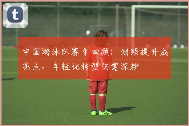 中国游泳队赛季回顾:划频提升成亮点,年轻化转型仍需深耕